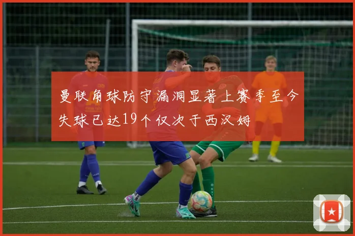 曼联角球防守漏洞显著上赛季至今失球已达19个仅次于西汉姆