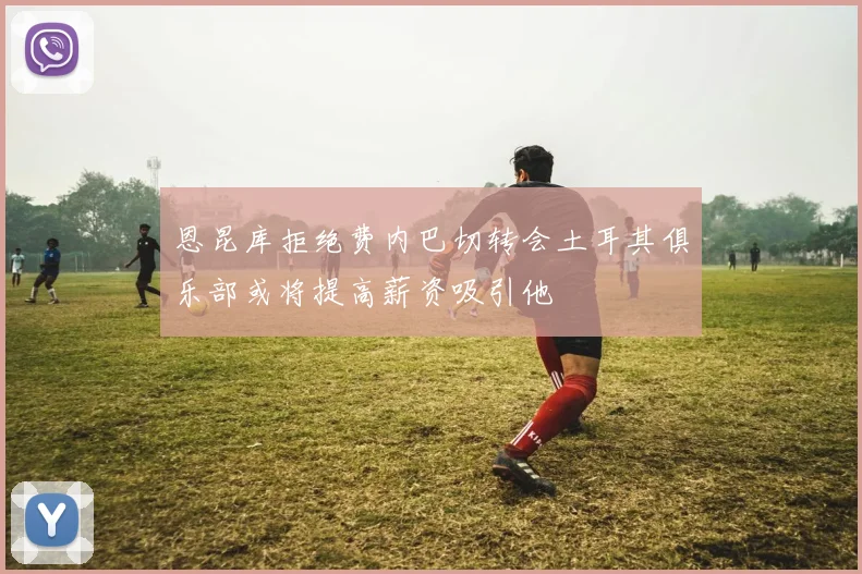 恩昆库拒绝费内巴切转会土耳其俱乐部或将提高薪资吸引他