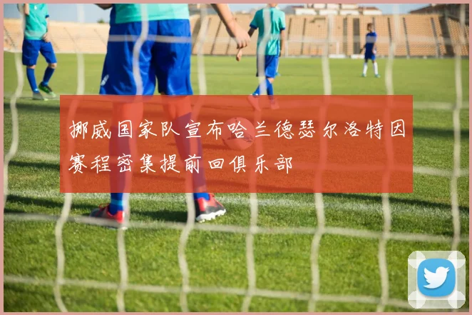 挪威国家队宣布哈兰德瑟尔洛特因赛程密集提前回俱乐部