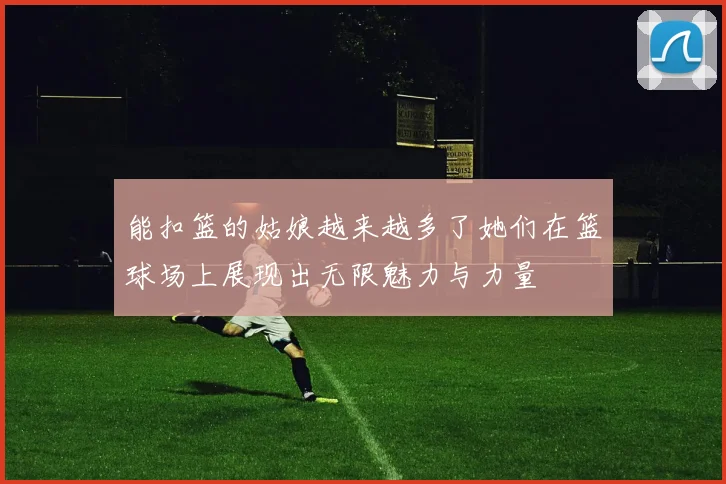 能扣篮的姑娘越来越多了她们在篮球场上展现出无限魅力与力量