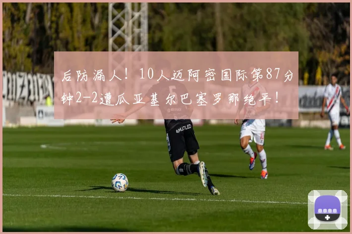 后防漏人！10人迈阿密国际第87分钟2-2遭瓜亚基尔巴塞罗那绝平！