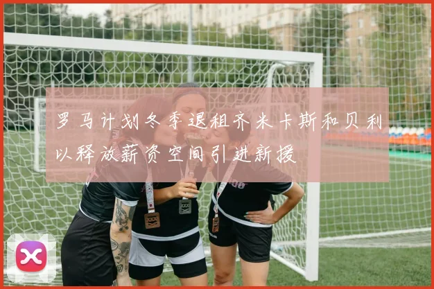 罗马计划冬季退租齐米卡斯和贝利以释放薪资空间引进新援