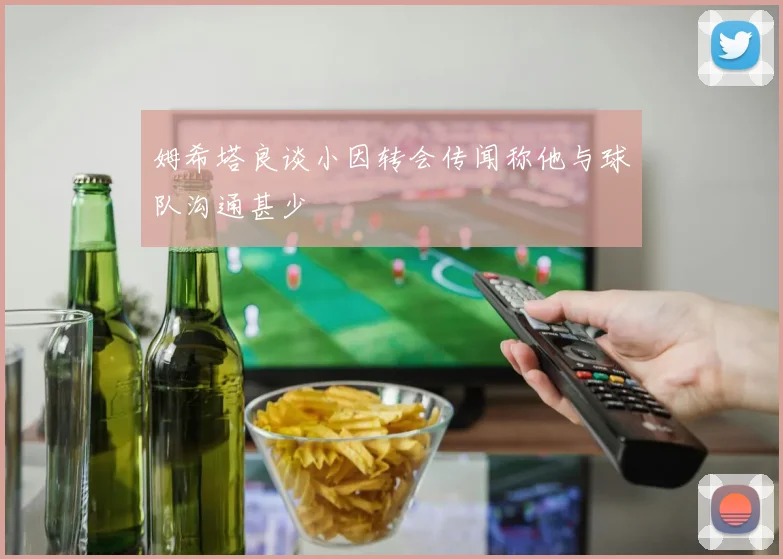 姆希塔良谈小因转会传闻称他与球队沟通甚少
