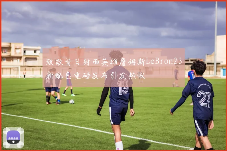 致敬昔日封面英雄詹姆斯LeBron23新配色重磅发布引发热议