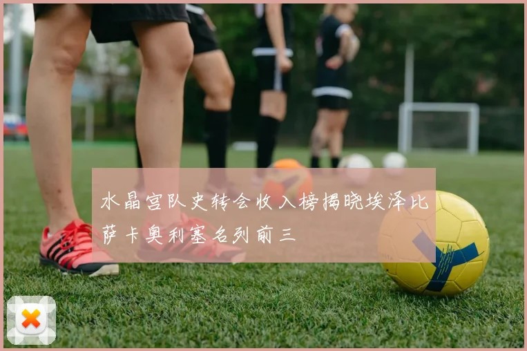 水晶宫队史转会收入榜揭晓埃泽比萨卡奥利塞名列前三