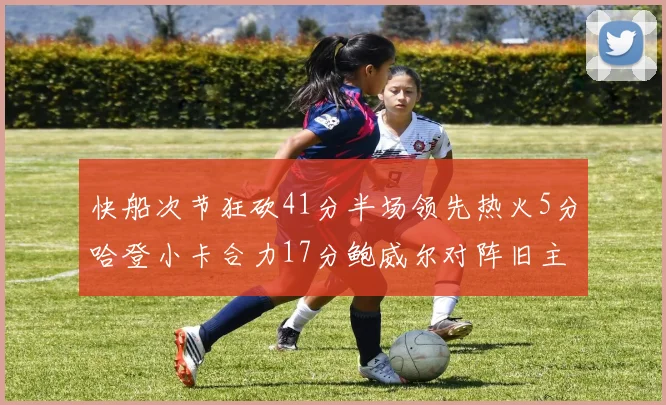 快船次节狂砍41分半场领先热火5分哈登小卡合力17分鲍威尔对阵旧主贡献13分