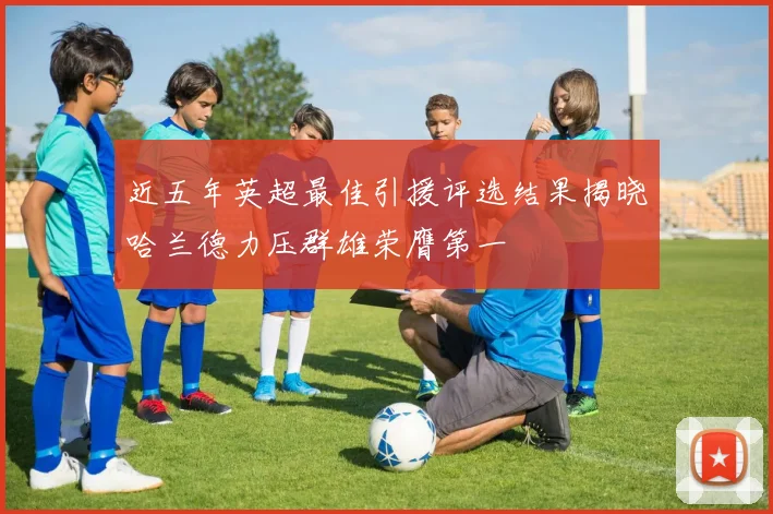 近五年英超最佳引援评选结果揭晓哈兰德力压群雄荣膺第一