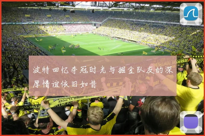 波特回忆夺冠时光与掘金队友的深厚情谊依旧如昔