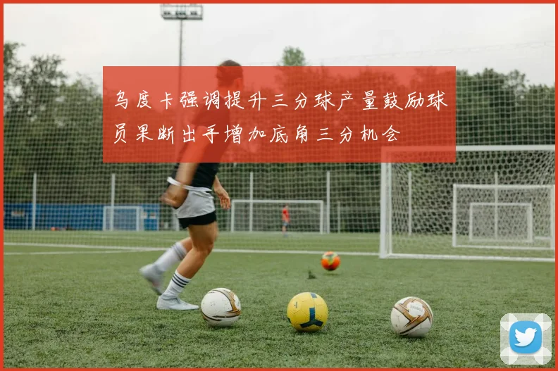 乌度卡强调提升三分球产量鼓励球员果断出手增加底角三分机会