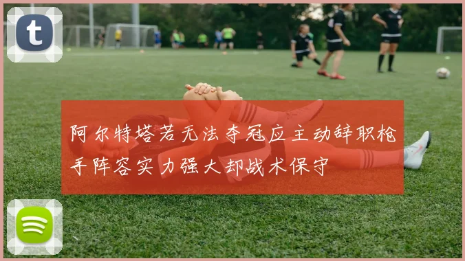 阿尔特塔若无法夺冠应主动辞职枪手阵容实力强大却战术保守
