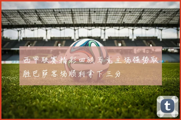 西甲联赛精彩回顾马竞主场强势取胜巴萨客场顺利拿下三分