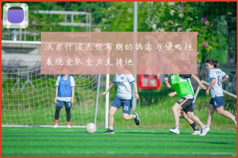 沃尔什谈杰伦布朗的执念与侵略性表现全队全力支持他