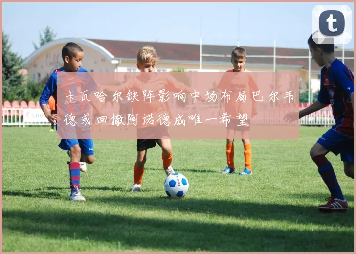 卡瓦哈尔缺阵影响中场布局巴尔韦德或回撤阿诺德成唯一希望