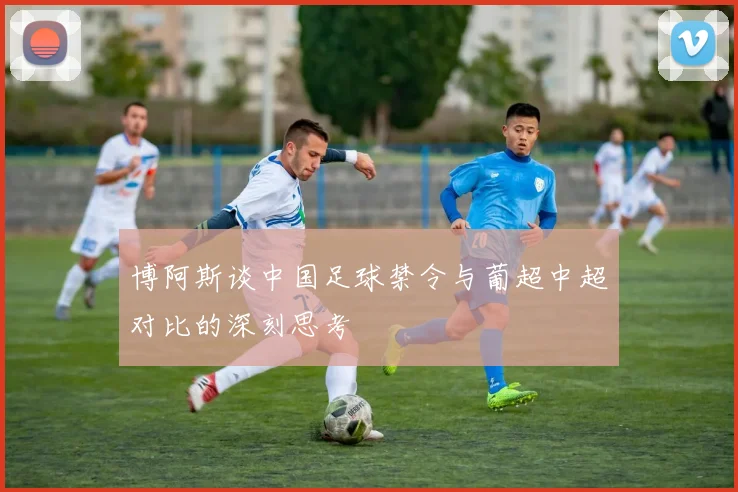 博阿斯谈中国足球禁令与葡超中超对比的深刻思考