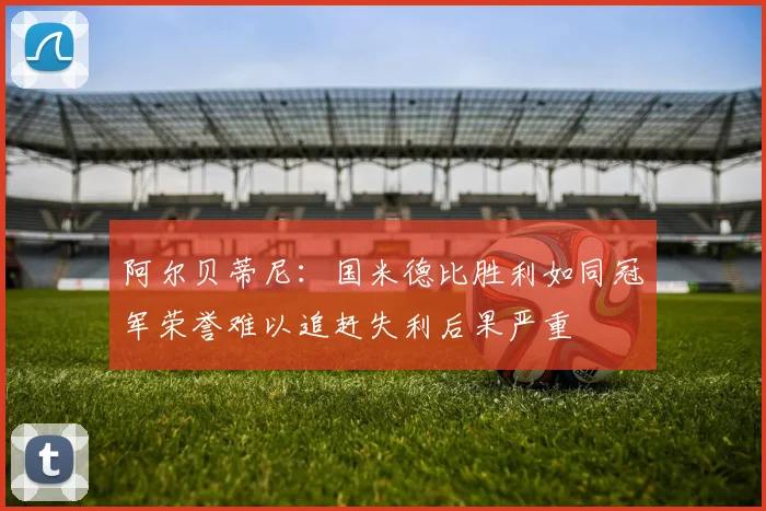 阿尔贝蒂尼：国米德比胜利如同冠军荣誉难以追赶失利后果严重