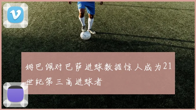 姆巴佩对巴萨进球数据惊人成为21世纪第三高进球者