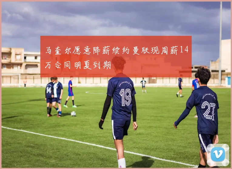 马奎尔愿意降薪续约曼联现周薪14万合同明夏到期