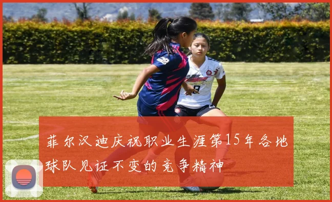 菲尔汉迪庆祝职业生涯第15年各地球队见证不变的竞争精神