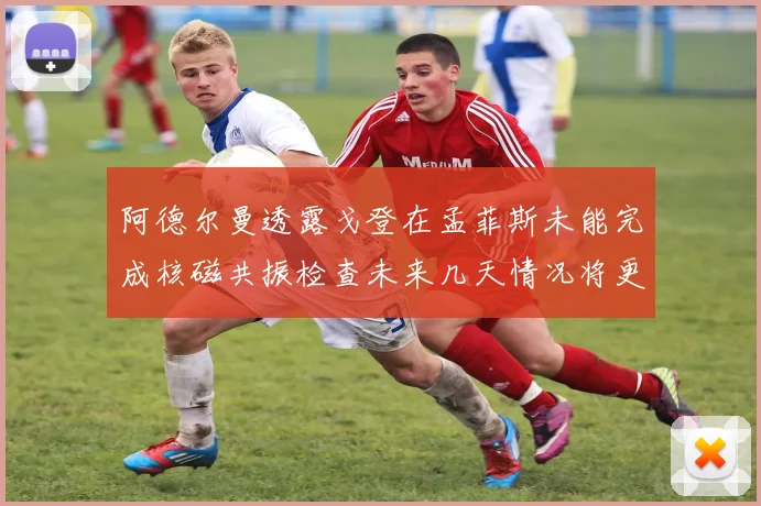阿德尔曼透露戈登在孟菲斯未能完成核磁共振检查未来几天情况将更清晰