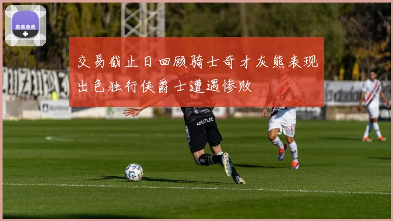 交易截止日回顾骑士奇才灰熊表现出色独行侠爵士遭遇惨败