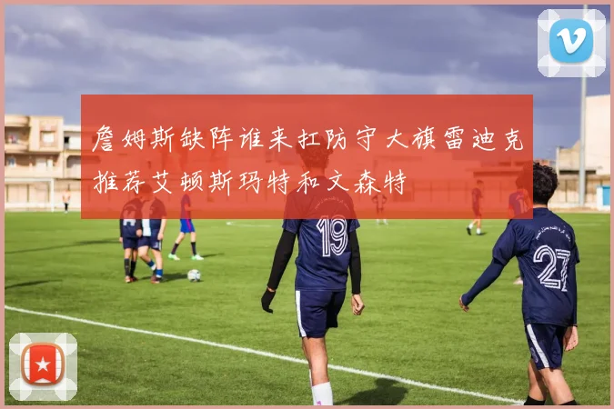 詹姆斯缺阵谁来扛防守大旗雷迪克推荐艾顿斯玛特和文森特