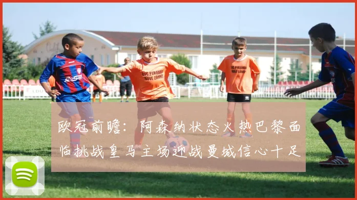 欧冠前瞻：阿森纳状态火热巴黎面临挑战皇马主场迎战曼城信心十足