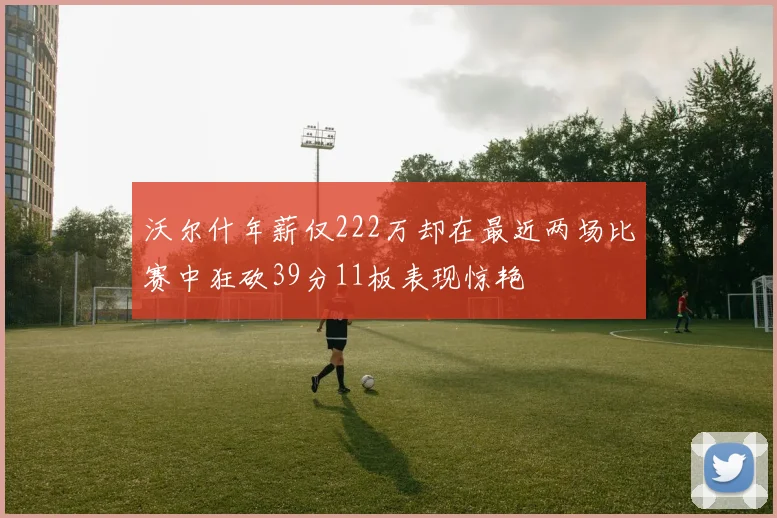 沃尔什年薪仅222万却在最近两场比赛中狂砍39分11板表现惊艳