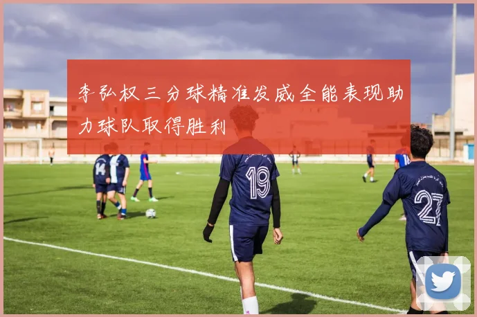 李弘权三分球精准发威全能表现助力球队取得胜利