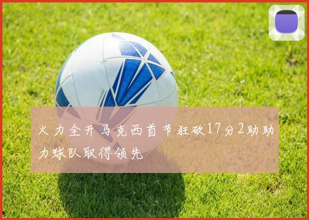 火力全开马克西首节狂砍17分2助助力球队取得领先