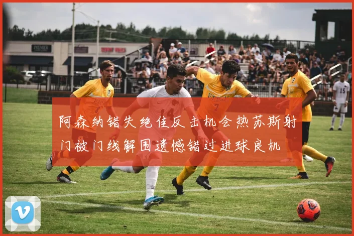 阿森纳错失绝佳反击机会热苏斯射门被门线解围遗憾错过进球良机